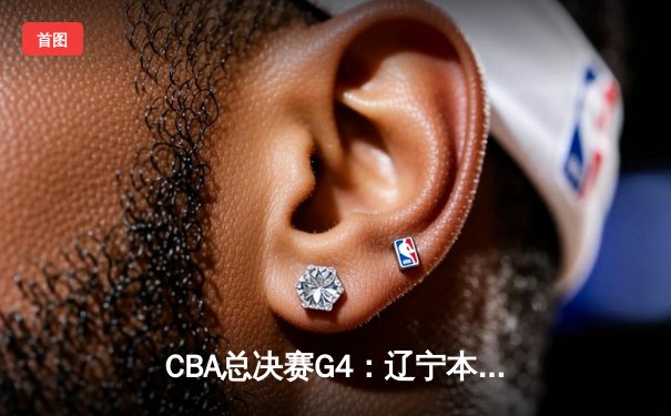 CBA总决赛G4：辽宁本钢上演逆转好戏，主场险胜广东宏远扳平总比分