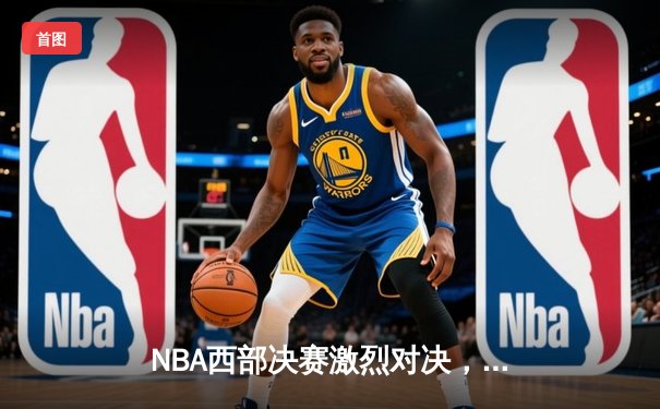 NBA西部决赛激烈对决，勇士逆转湖人晋级总决赛