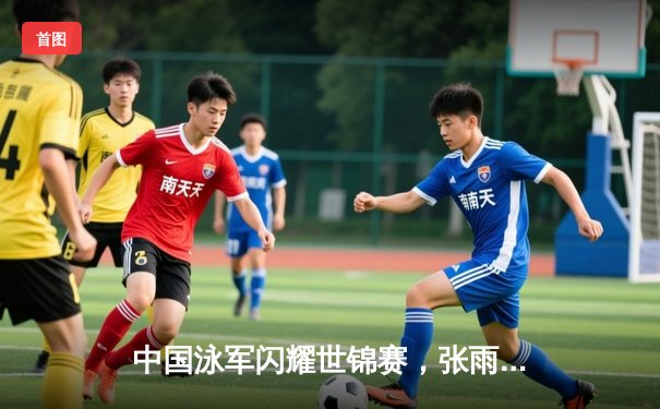 中国泳军闪耀世锦赛，张雨霏200米蝶泳强势夺冠