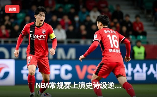 NBA常规赛上演史诗级逆转：湖人末节狂轰42分击溃勇士