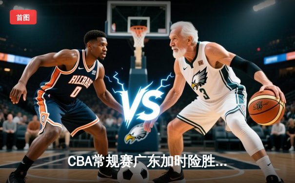 CBA常规赛广东加时险胜浙江 周琦37分19篮板统治内线 赵睿关键三分救主