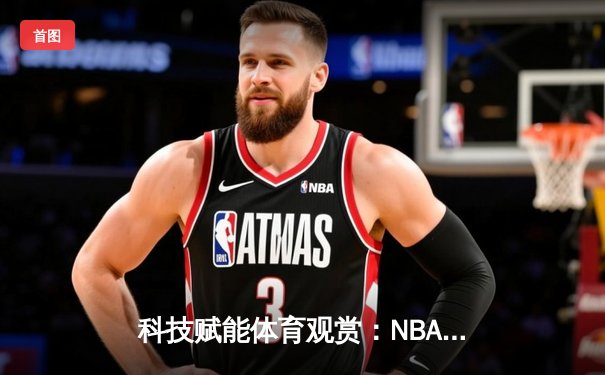 科技赋能体育观赏：NBA总决赛G5数据分析与直播新风尚