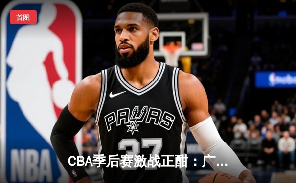 CBA季后赛激战正酣：广东宏远加时逆转北京首钢 胡明轩砍下38分创生涯新高