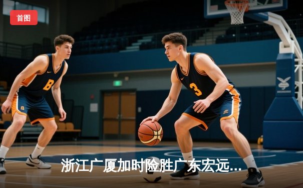 浙江广厦加时险胜广东宏远，孙铭徽33分导演惊天逆转